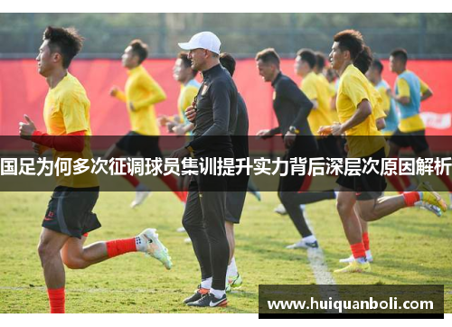 国足为何多次征调球员集训提升实力背后深层次原因解析