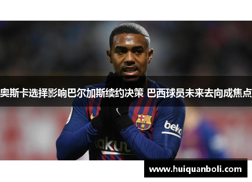 奥斯卡选择影响巴尔加斯续约决策 巴西球员未来去向成焦点