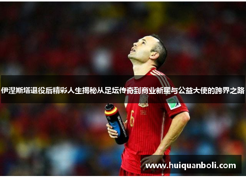 伊涅斯塔退役后精彩人生揭秘从足坛传奇到商业新星与公益大使的跨界之路
