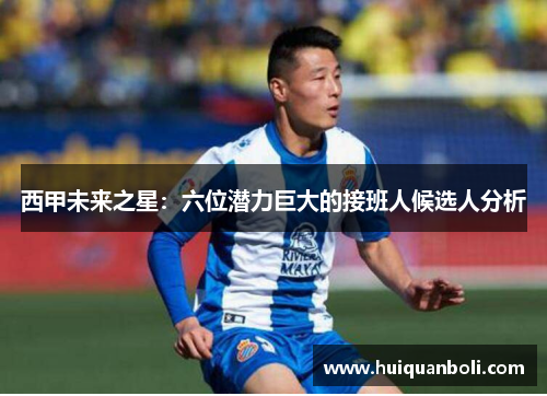 西甲未来之星：六位潜力巨大的接班人候选人分析