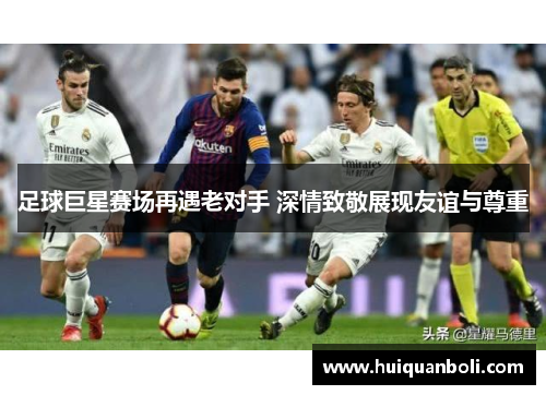 足球巨星赛场再遇老对手 深情致敬展现友谊与尊重
