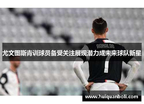 尤文图斯青训球员备受关注展现潜力成未来球队新星